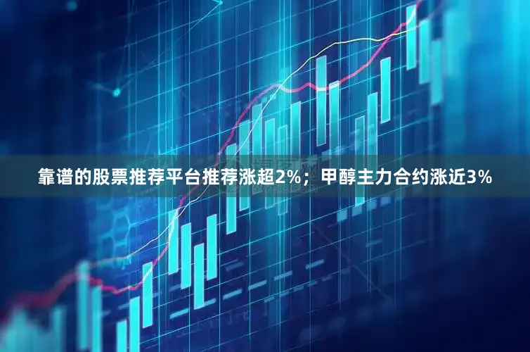 靠谱的股票推荐平台推荐涨超2%；甲醇主力合约涨近3%