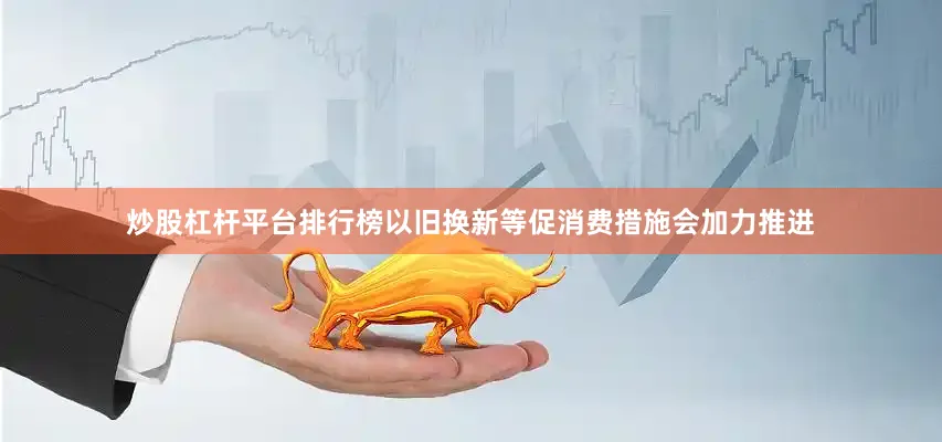 炒股杠杆平台排行榜以旧换新等促消费措施会加力推进