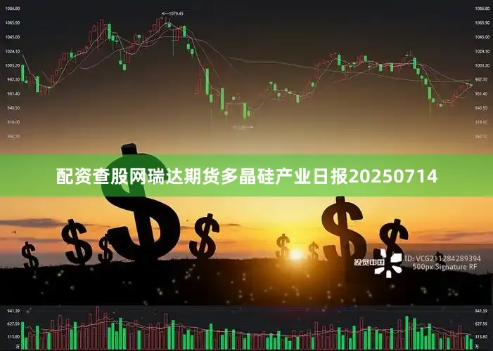 配资查股网瑞达期货多晶硅产业日报20250714