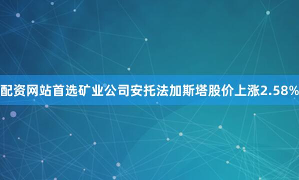 配资网站首选矿业公司安托法加斯塔股价上涨2.58%