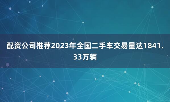 配资公司推荐2023年全国二手车交易量达1841.33万辆